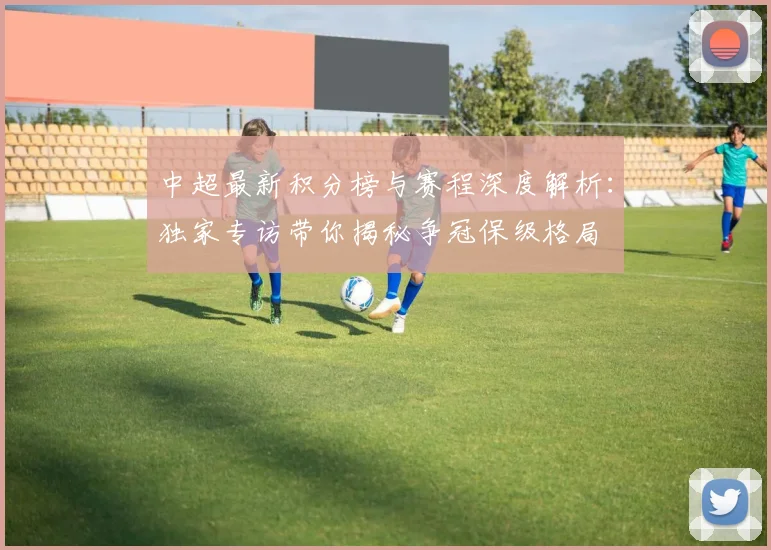 中超最新积分榜与赛程深度解析：独家专访带你揭秘争冠保级格局