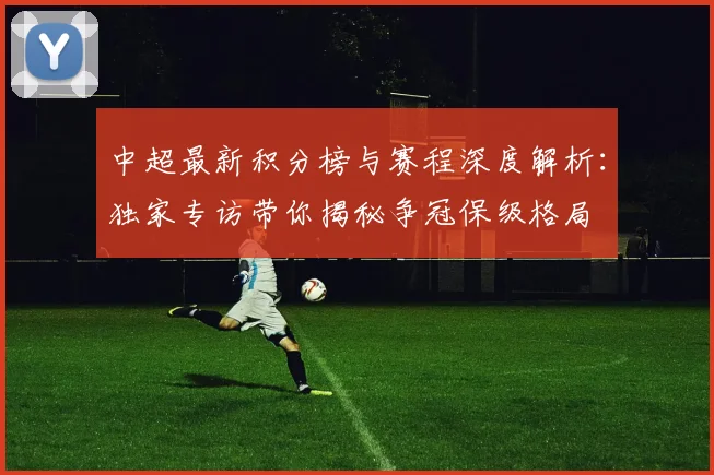 中超最新积分榜与赛程深度解析：独家专访带你揭秘争冠保级格局