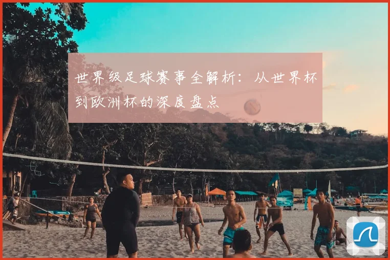 世界级足球赛事全解析：从世界杯到欧洲杯的深度盘点