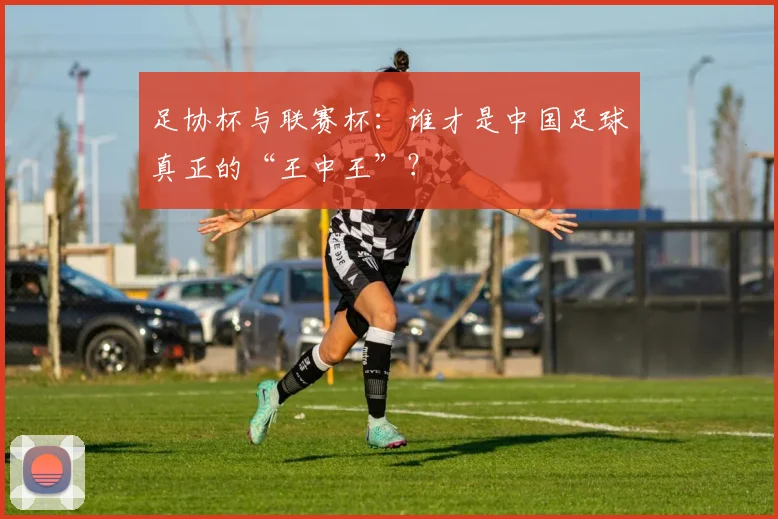 足协杯与联赛杯：谁才是中国足球真正的“王中王”？