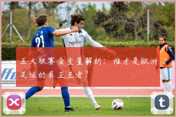 五大联赛含金量解析：谁才是欧洲足坛的真正王者？
