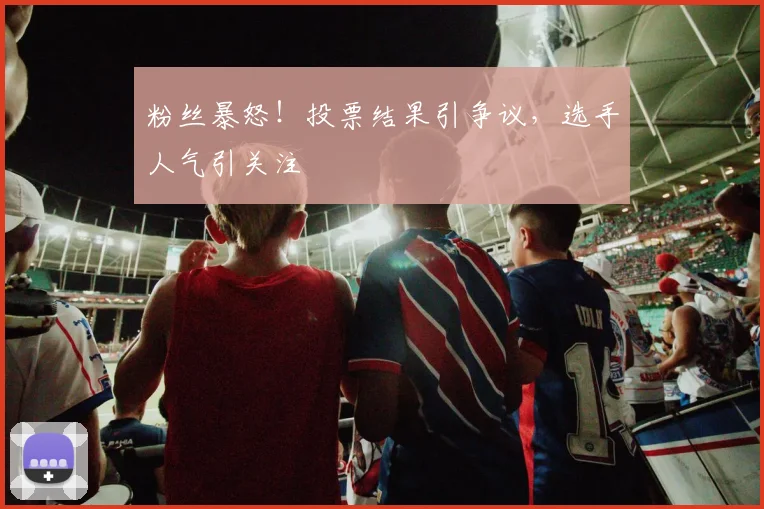 粉丝暴怒！投票结果引争议，选手人气引关注
