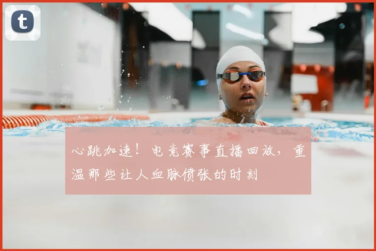 心跳加速！电竞赛事直播回放，重温那些让人血脉偾张的时刻